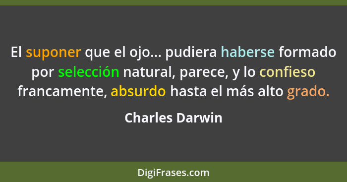 El suponer que el ojo... pudiera haberse formado por selección natural, parece, y lo confieso francamente, absurdo hasta el más alto... - Charles Darwin