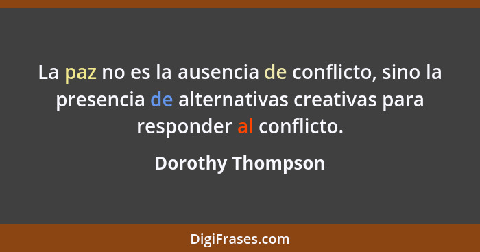 La paz no es la ausencia de conflicto, sino la presencia de alternativas creativas para responder al conflicto.... - Dorothy Thompson