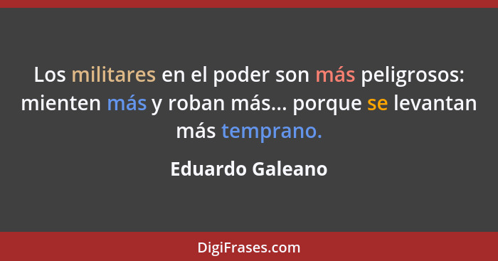 Los militares en el poder son más peligrosos: mienten más y roban más... porque se levantan más temprano.... - Eduardo Galeano