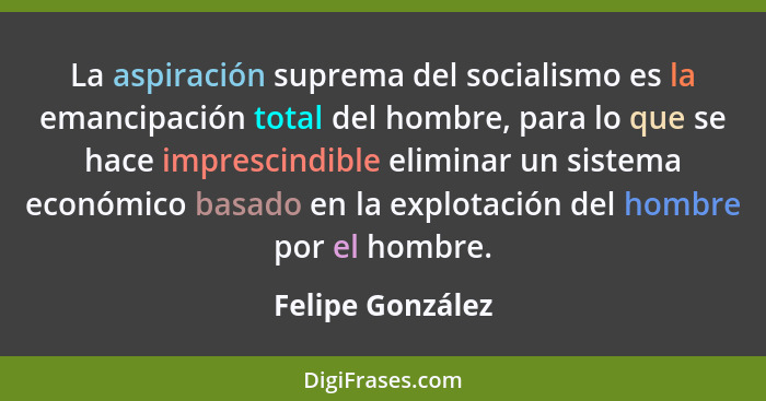 La aspiración suprema del socialismo es la emancipación total del hombre, para lo que se hace imprescindible eliminar un sistema eco... - Felipe González