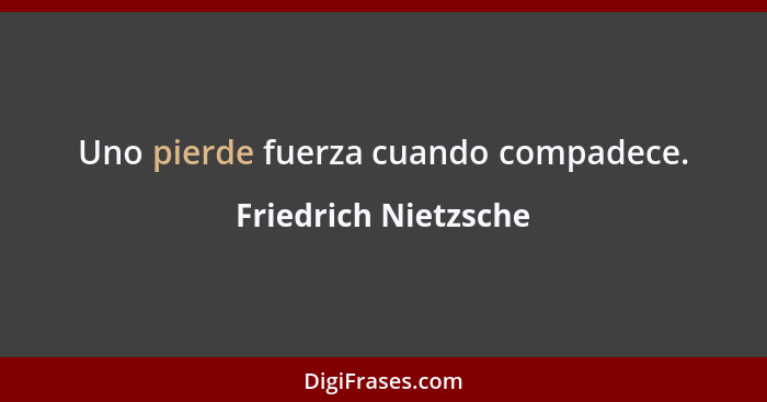 Uno pierde fuerza cuando compadece.... - Friedrich Nietzsche
