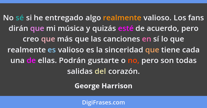 No sé si he entregado algo realmente valioso. Los fans dirán que mi música y quizás esté de acuerdo, pero creo que más que las canci... - George Harrison