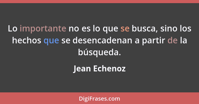 Lo importante no es lo que se busca, sino los hechos que se desencadenan a partir de la búsqueda.... - Jean Echenoz