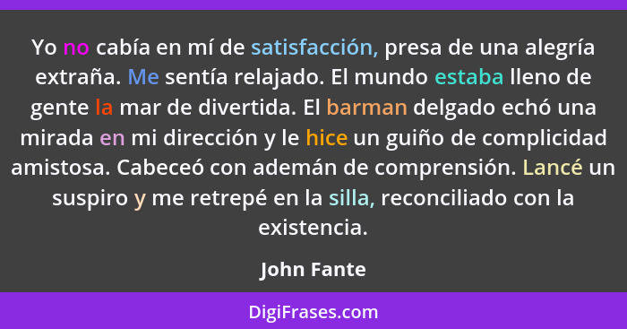 Yo no cabía en mí de satisfacción, presa de una alegría extraña. Me sentía relajado. El mundo estaba lleno de gente la mar de divertida.... - John Fante