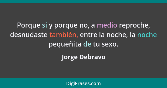 Porque si y porque no, a medio reproche, desnudaste también, entre la noche, la noche pequeñita de tu sexo.... - Jorge Debravo