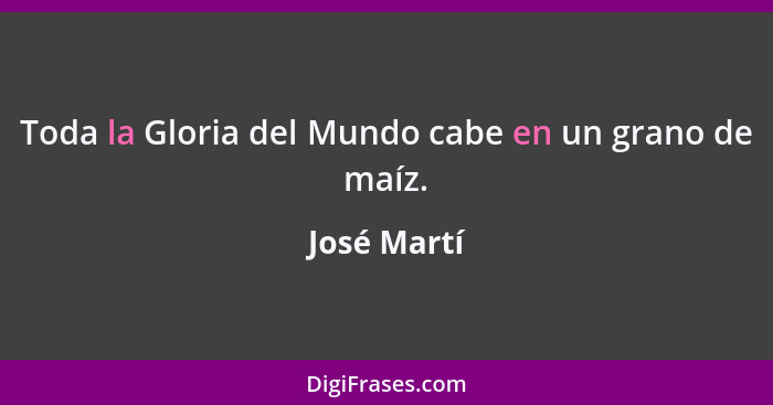 Toda la Gloria del Mundo cabe en un grano de maíz.... - José Martí