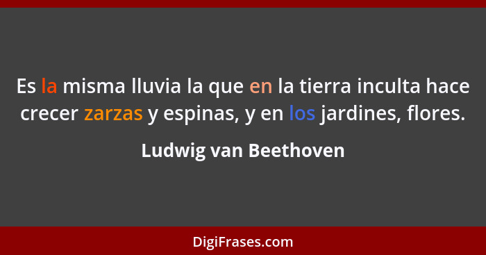 Es la misma lluvia la que en la tierra inculta hace crecer zarzas y espinas, y en los jardines, flores.... - Ludwig van Beethoven