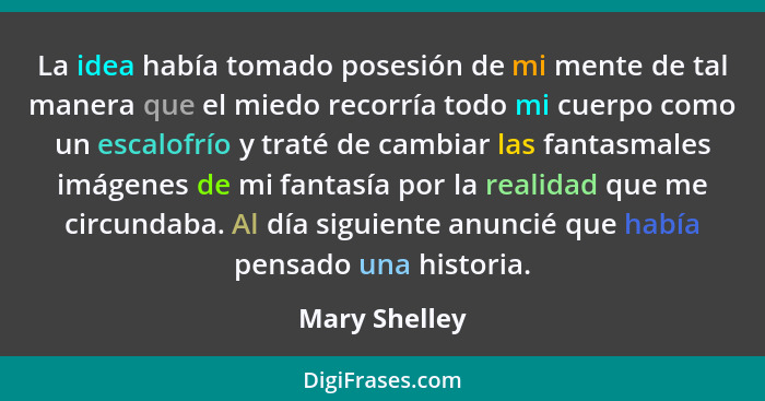 La idea había tomado posesión de mi mente de tal manera que el miedo recorría todo mi cuerpo como un escalofrío y traté de cambiar las... - Mary Shelley