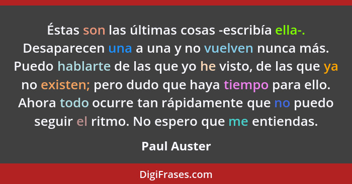 Éstas son las últimas cosas -escribía ella-. Desaparecen una a una y no vuelven nunca más. Puedo hablarte de las que yo he visto, de las... - Paul Auster