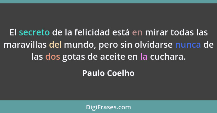 El secreto de la felicidad está en mirar todas las maravillas del mundo, pero sin olvidarse nunca de las dos gotas de aceite en la cuch... - Paulo Coelho