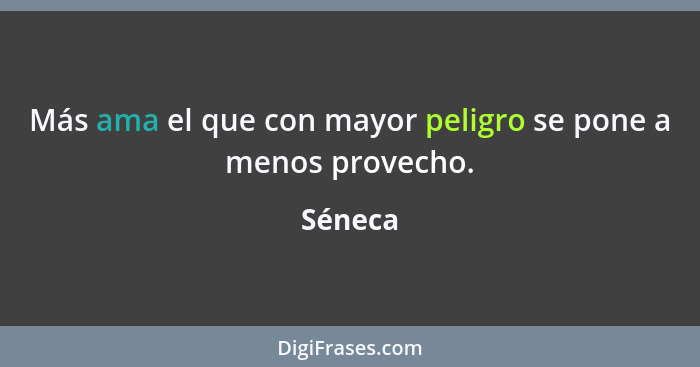 Más ama el que con mayor peligro se pone a menos provecho.... - Séneca