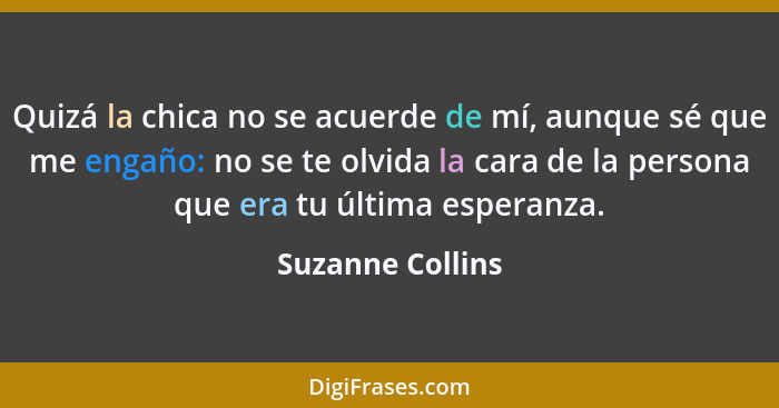 Quizá la chica no se acuerde de mí, aunque sé que me engaño: no se te olvida la cara de la persona que era tu última esperanza.... - Suzanne Collins