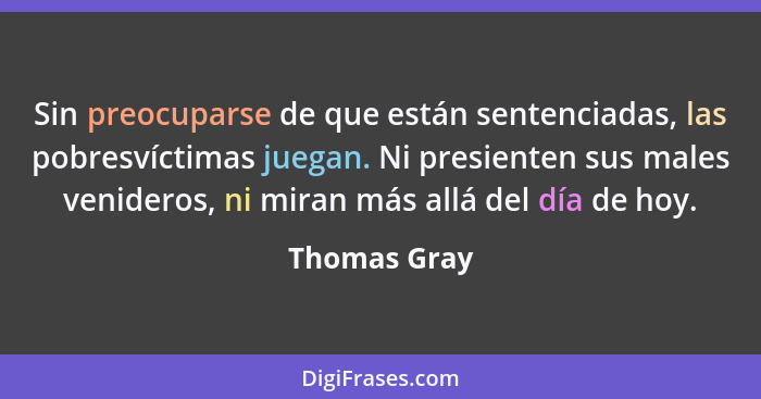 Sin preocuparse de que están sentenciadas, las pobresvíctimas juegan. Ni presienten sus males venideros, ni miran más allá del día de ho... - Thomas Gray