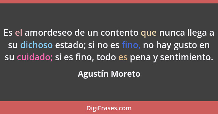 Es el amordeseo de un contento que nunca llega a su dichoso estado; si no es fino, no hay gusto en su cuidado; si es fino, todo es pe... - Agustín Moreto