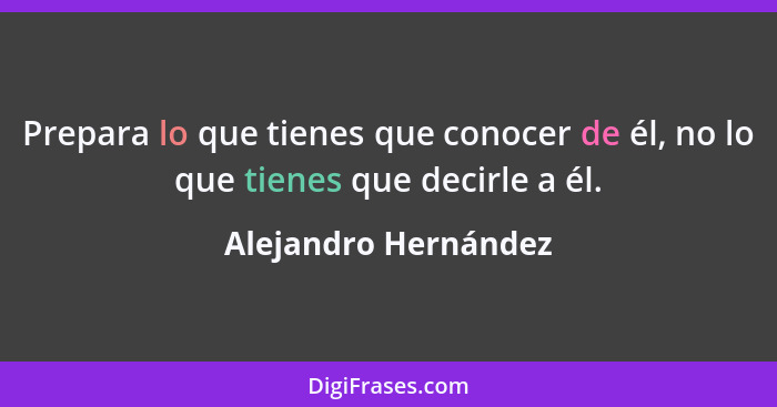 Prepara lo que tienes que conocer de él, no lo que tienes que decirle a él.... - Alejandro Hernández