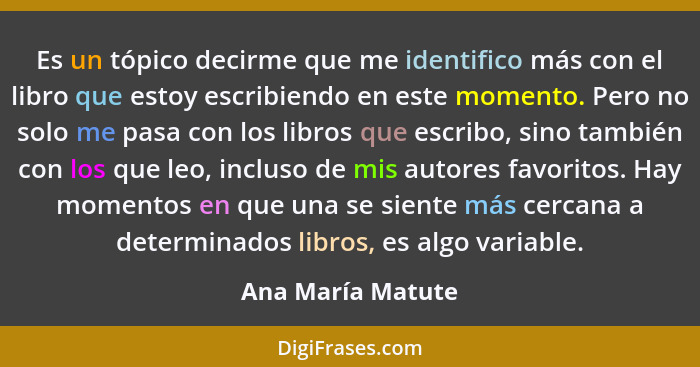 Es un tópico decirme que me identifico más con el libro que estoy escribiendo en este momento. Pero no solo me pasa con los libros... - Ana María Matute