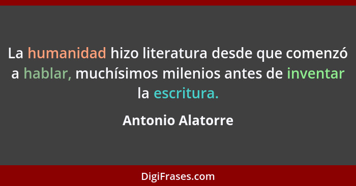 La humanidad hizo literatura desde que comenzó a hablar, muchísimos milenios antes de inventar la escritura.... - Antonio Alatorre