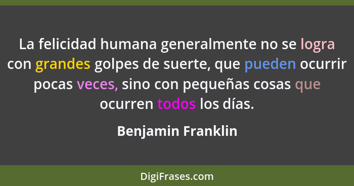 La felicidad humana generalmente no se logra con grandes golpes de suerte, que pueden ocurrir pocas veces, sino con pequeñas cosas... - Benjamin Franklin