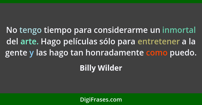 No tengo tiempo para considerarme un inmortal del arte. Hago películas sólo para entretener a la gente y las hago tan honradamente como... - Billy Wilder