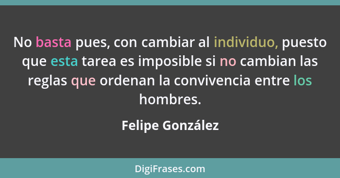 No basta pues, con cambiar al individuo, puesto que esta tarea es imposible si no cambian las reglas que ordenan la convivencia entr... - Felipe González