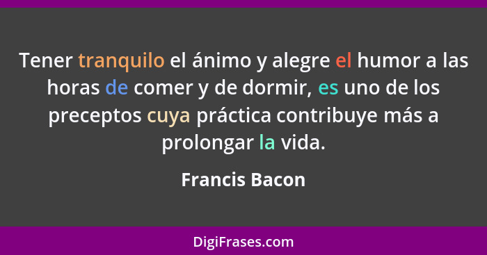 Tener tranquilo el ánimo y alegre el humor a las horas de comer y de dormir, es uno de los preceptos cuya práctica contribuye más a pr... - Francis Bacon