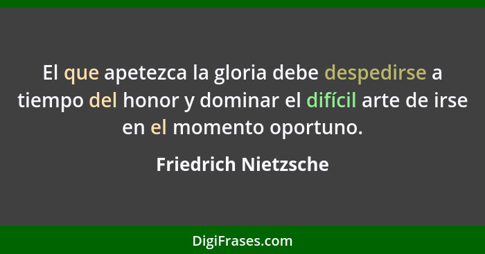 El que apetezca la gloria debe despedirse a tiempo del honor y dominar el difícil arte de irse en el momento oportuno.... - Friedrich Nietzsche