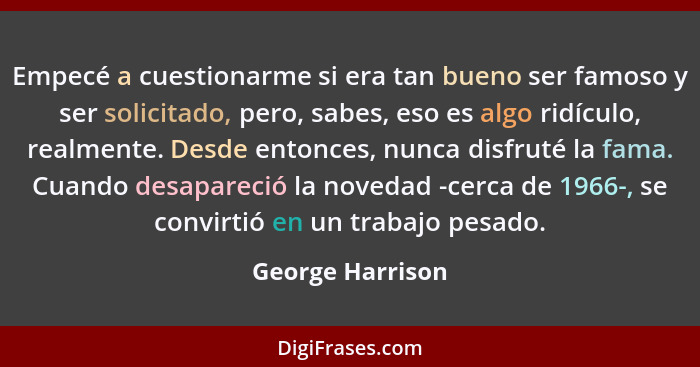 Empecé a cuestionarme si era tan bueno ser famoso y ser solicitado, pero, sabes, eso es algo ridículo, realmente. Desde entonces, nu... - George Harrison