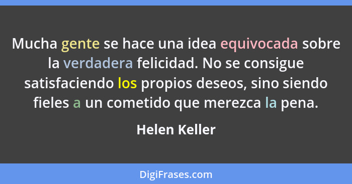 Mucha gente se hace una idea equivocada sobre la verdadera felicidad. No se consigue satisfaciendo los propios deseos, sino siendo fiel... - Helen Keller