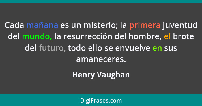 Cada mañana es un misterio; la primera juventud del mundo, la resurrección del hombre, el brote del futuro, todo ello se envuelve en s... - Henry Vaughan