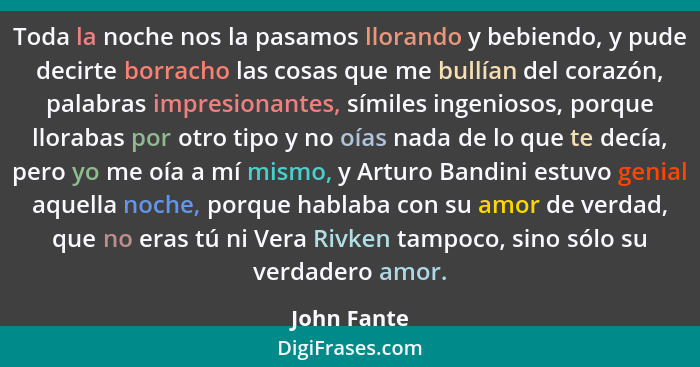 Toda la noche nos la pasamos llorando y bebiendo, y pude decirte borracho las cosas que me bullían del corazón, palabras impresionantes,... - John Fante