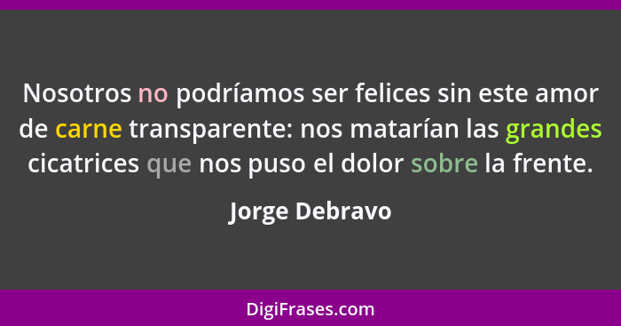 Nosotros no podríamos ser felices sin este amor de carne transparente: nos matarían las grandes cicatrices que nos puso el dolor sobre... - Jorge Debravo