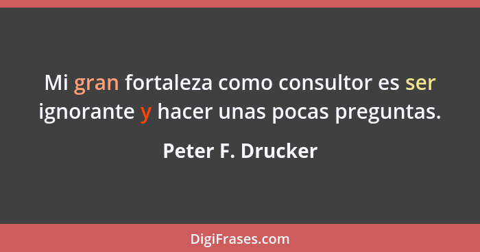 Mi gran fortaleza como consultor es ser ignorante y hacer unas pocas preguntas.... - Peter F. Drucker
