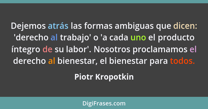 Dejemos atrás las formas ambiguas que dicen: 'derecho al trabajo' o 'a cada uno el producto íntegro de su labor'. Nosotros proclamam... - Piotr Kropotkin