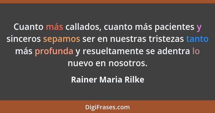 Cuanto más callados, cuanto más pacientes y sinceros sepamos ser en nuestras tristezas tanto más profunda y resueltamente se aden... - Rainer Maria Rilke