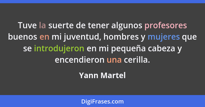 Tuve la suerte de tener algunos profesores buenos en mi juventud, hombres y mujeres que se introdujeron en mi pequeña cabeza y encendier... - Yann Martel