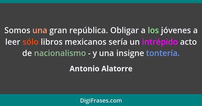 Somos una gran república. Obligar a los jóvenes a leer sólo libros mexicanos sería un intrépido acto de nacionalismo - y una insign... - Antonio Alatorre
