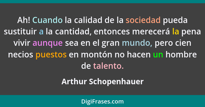 Ah! Cuando la calidad de la sociedad pueda sustituir a la cantidad, entonces merecerá la pena vivir aunque sea en el gran mundo,... - Arthur Schopenhauer