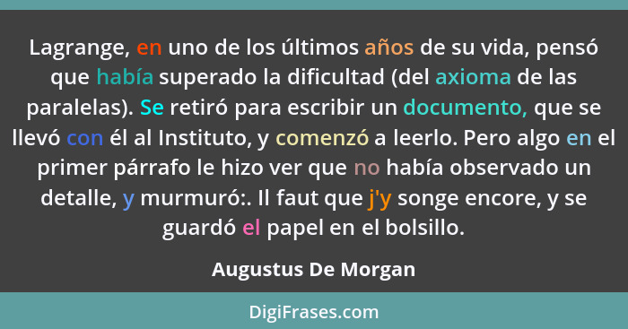 Lagrange, en uno de los últimos años de su vida, pensó que había superado la dificultad (del axioma de las paralelas). Se retiró... - Augustus De Morgan
