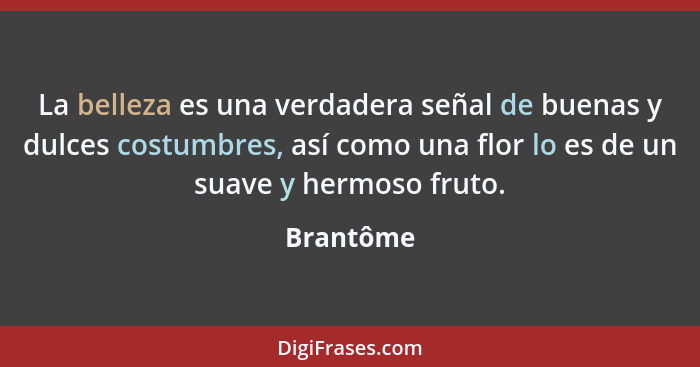 La belleza es una verdadera señal de buenas y dulces costumbres, así como una flor lo es de un suave y hermoso fruto.... - Brantôme