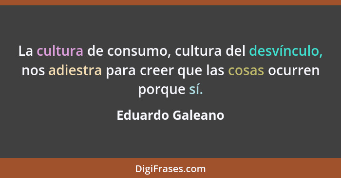 La cultura de consumo, cultura del desvínculo, nos adiestra para creer que las cosas ocurren porque sí.... - Eduardo Galeano