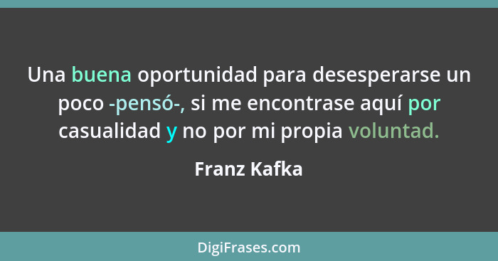 Una buena oportunidad para desesperarse un poco -pensó-, si me encontrase aquí por casualidad y no por mi propia voluntad.... - Franz Kafka