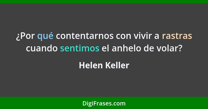 ¿Por qué contentarnos con vivir a rastras cuando sentimos el anhelo de volar?... - Helen Keller