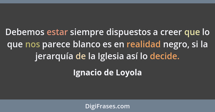 Debemos estar siempre dispuestos a creer que lo que nos parece blanco es en realidad negro, si la jerarquía de la Iglesia así lo d... - Ignacio de Loyola