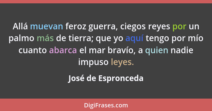 Allá muevan feroz guerra, ciegos reyes por un palmo más de tierra; que yo aquí tengo por mío cuanto abarca el mar bravío, a quien... - José de Espronceda