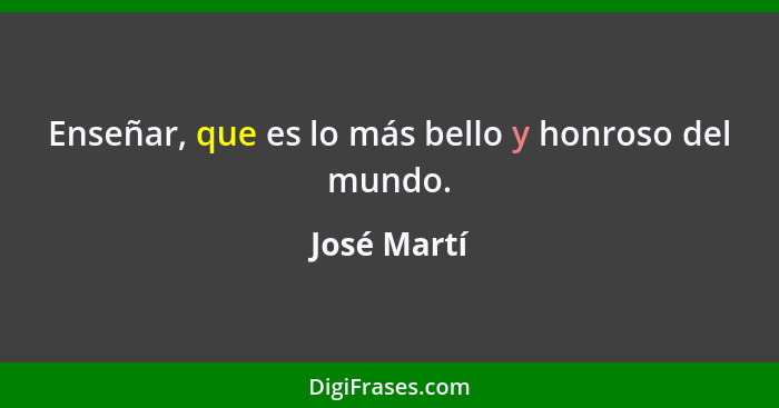 Enseñar, que es lo más bello y honroso del mundo.... - José Martí