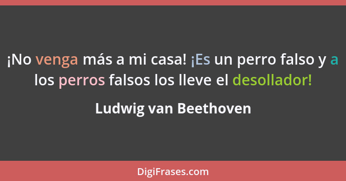 ¡No venga más a mi casa! ¡Es un perro falso y a los perros falsos los lleve el desollador!... - Ludwig van Beethoven