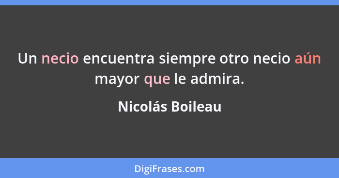 Un necio encuentra siempre otro necio aún mayor que le admira.... - Nicolás Boileau