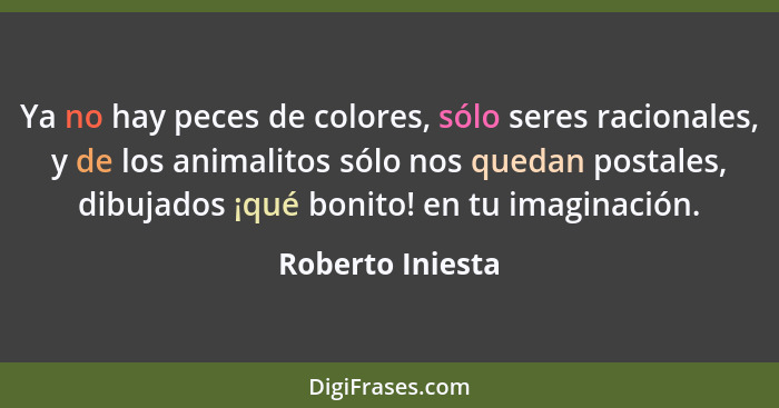 Ya no hay peces de colores, sólo seres racionales, y de los animalitos sólo nos quedan postales, dibujados ¡qué bonito! en tu imagin... - Roberto Iniesta