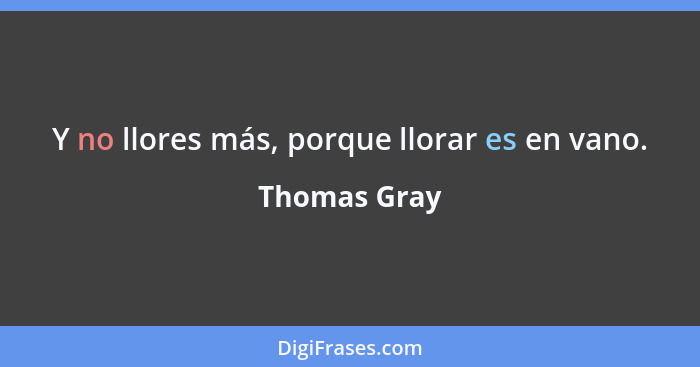 Y no llores más, porque llorar es en vano.... - Thomas Gray