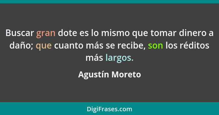 Buscar gran dote es lo mismo que tomar dinero a daño; que cuanto más se recibe, son los réditos más largos.... - Agustín Moreto